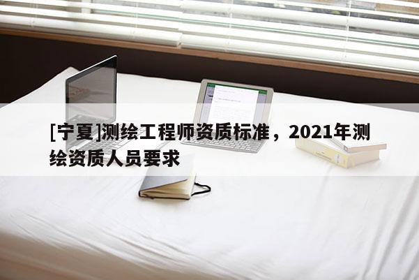 [宁夏]测绘工程师资质标准，2021年测绘资质人员要求