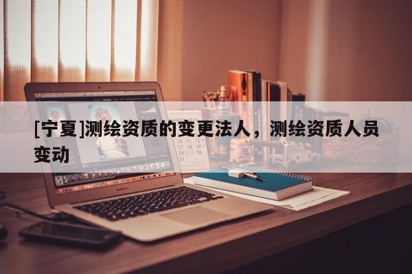 [宁夏]测绘资质的变更法人，测绘资质人员变动