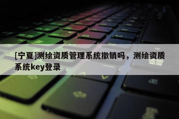 [宁夏]测绘资质管理系统撤销吗，测绘资质系统key登录