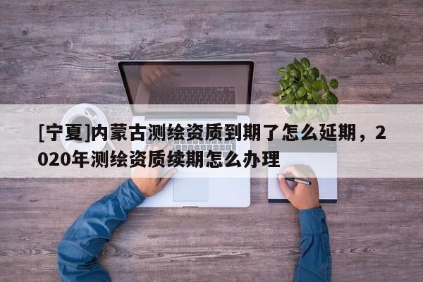 [宁夏]内蒙古测绘资质到期了怎么延期，2020年测绘资质续期怎么办理