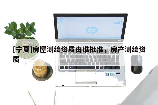 [宁夏]房屋测绘资质由谁批准，房产测绘资质