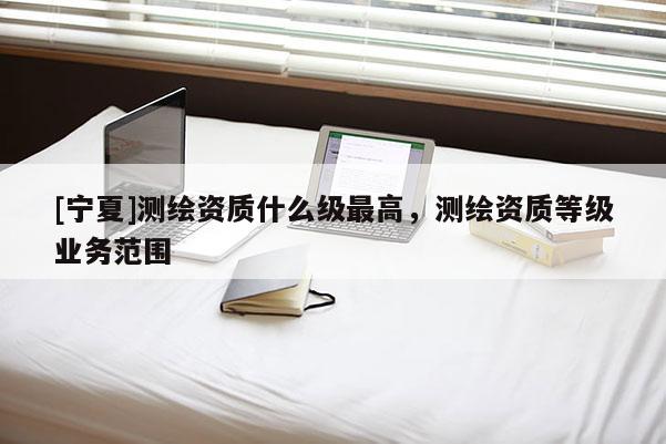 [宁夏]测绘资质什么级最高，测绘资质等级业务范围