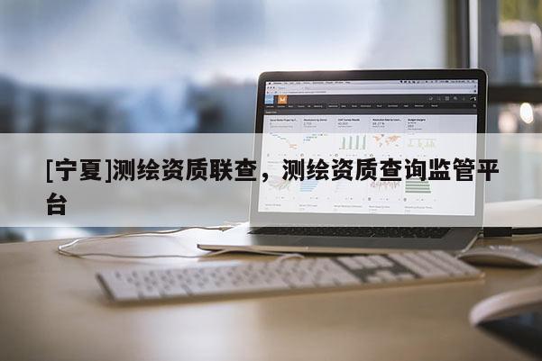 [宁夏]测绘资质联查，测绘资质查询监管平台