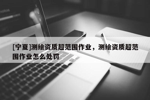 [宁夏]测绘资质超范围作业，测绘资质超范围作业怎么处罚