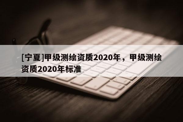 [宁夏]甲级测绘资质2020年，甲级测绘资质2020年标准