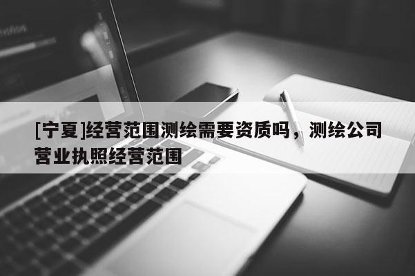 [宁夏]经营范围测绘需要资质吗，测绘公司营业执照经营范围