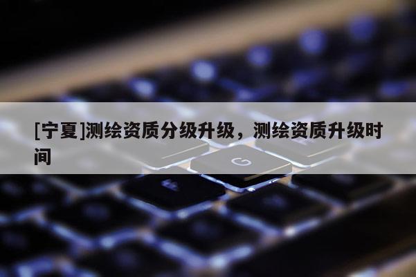 [宁夏]测绘资质分级升级，测绘资质升级时间