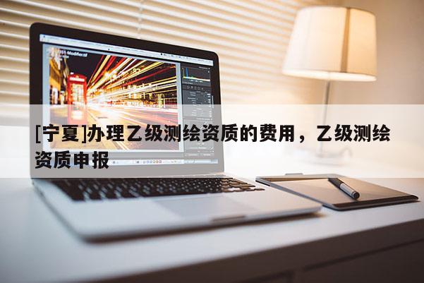 [宁夏]办理乙级测绘资质的费用，乙级测绘资质申报