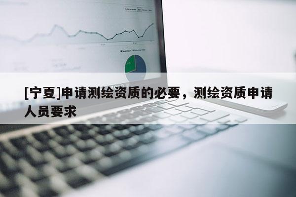 [宁夏]申请测绘资质的必要，测绘资质申请人员要求