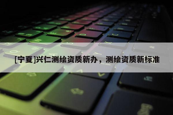 [宁夏]兴仁测绘资质新办，测绘资质新标准