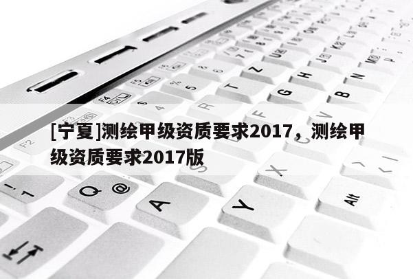 [宁夏]测绘甲级资质要求2017，测绘甲级资质要求2017版
