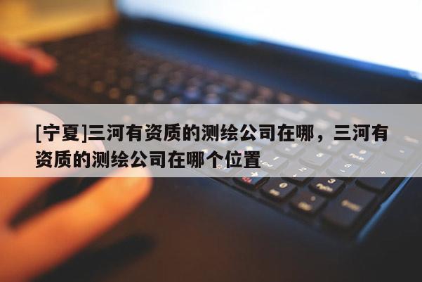 [宁夏]三河有资质的测绘公司在哪，三河有资质的测绘公司在哪个位置