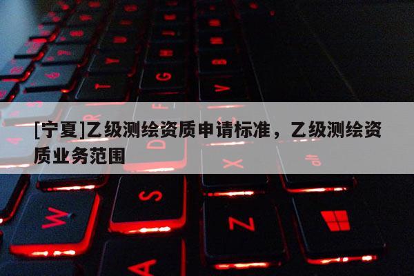 [宁夏]乙级测绘资质申请标准，乙级测绘资质业务范围