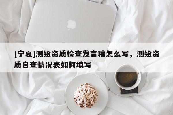 [宁夏]测绘资质检查发言稿怎么写，测绘资质自查情况表如何填写