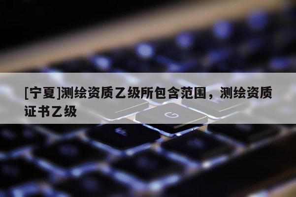 [宁夏]测绘资质乙级所包含范围，测绘资质证书乙级