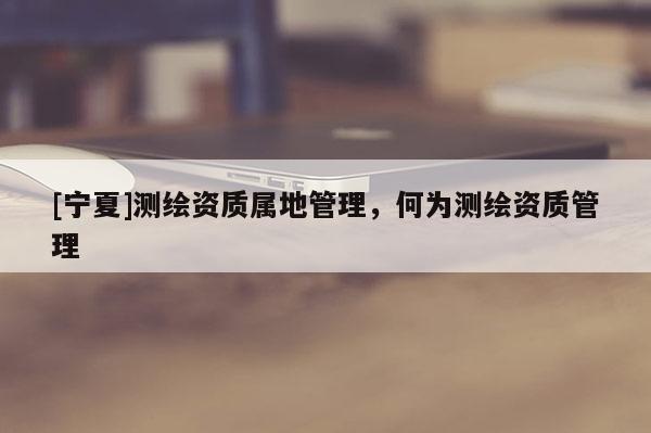 [宁夏]测绘资质属地管理，何为测绘资质管理