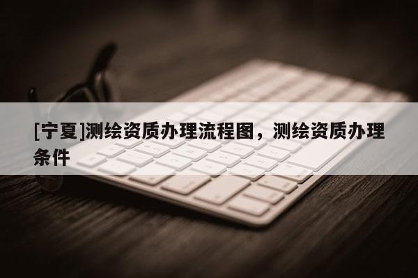 [宁夏]测绘资质办理流程图，测绘资质办理条件