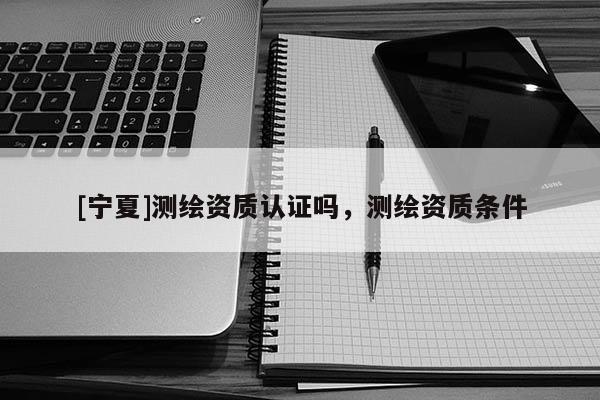 [宁夏]测绘资质认证吗，测绘资质条件