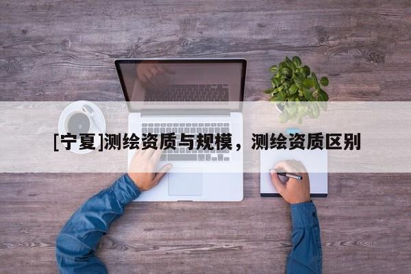[宁夏]测绘资质与规模，测绘资质区别