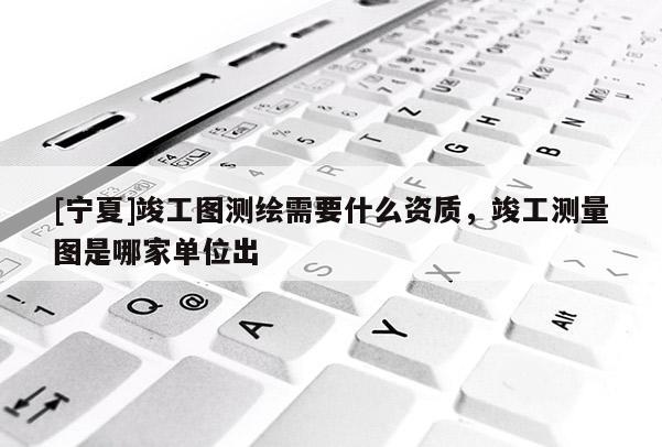 [宁夏]竣工图测绘需要什么资质，竣工测量图是哪家单位出