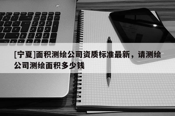 [宁夏]面积测绘公司资质标准最新，请测绘公司测绘面积多少钱
