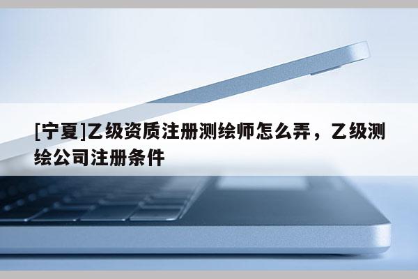 [宁夏]乙级资质注册测绘师怎么弄，乙级测绘公司注册条件