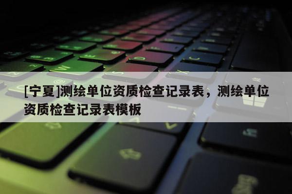 [宁夏]测绘单位资质检查记录表，测绘单位资质检查记录表模板