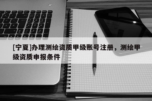 [宁夏]办理测绘资质甲级账号注册，测绘甲级资质申报条件