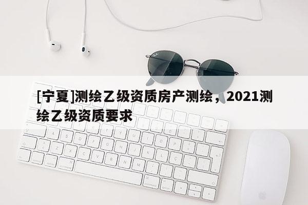 [宁夏]测绘乙级资质房产测绘，2021测绘乙级资质要求