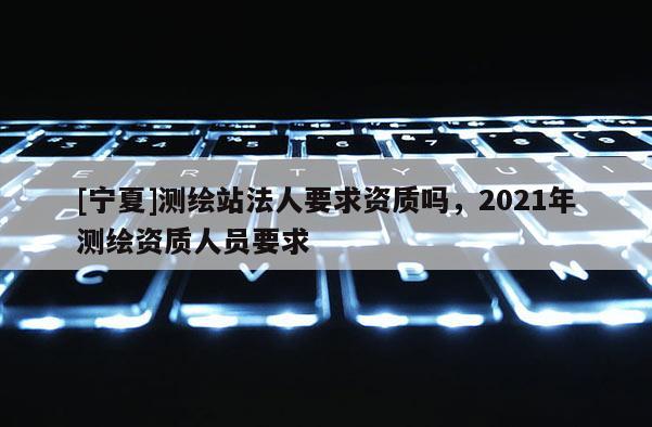 [宁夏]测绘站法人要求资质吗，2021年测绘资质人员要求