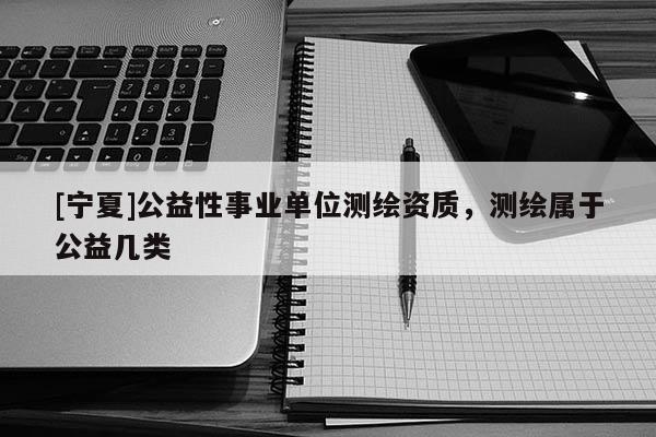 [宁夏]公益性事业单位测绘资质，测绘属于公益几类