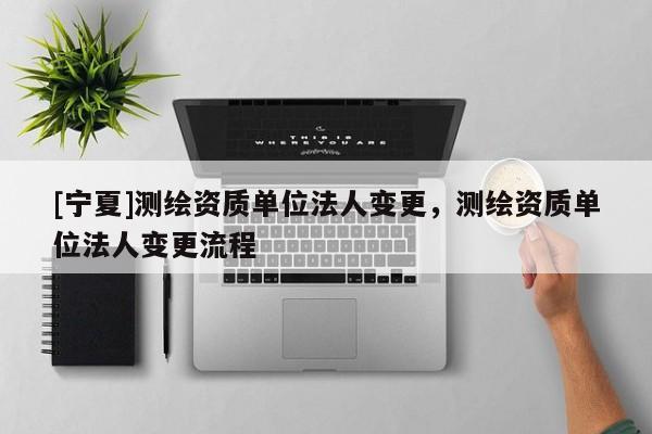 [宁夏]测绘资质单位法人变更，测绘资质单位法人变更流程