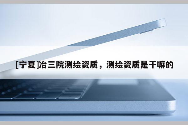 [宁夏]冶三院测绘资质，测绘资质是干嘛的