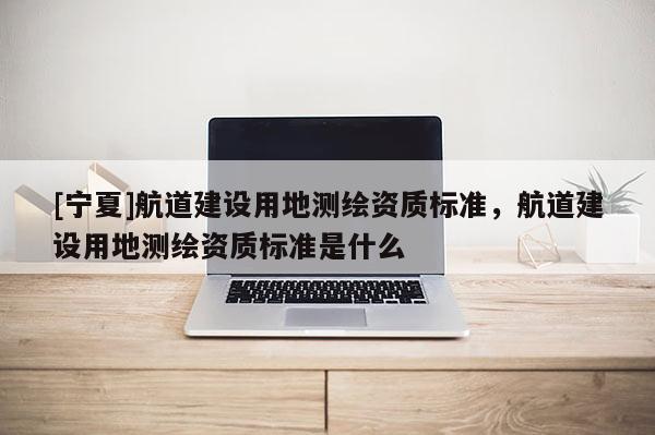 [宁夏]航道建设用地测绘资质标准，航道建设用地测绘资质标准是什么