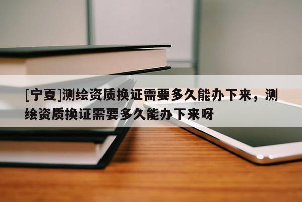 [宁夏]测绘资质换证需要多久能办下来，测绘资质换证需要多久能办下来呀