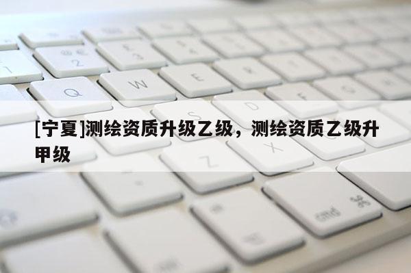 [宁夏]测绘资质升级乙级，测绘资质乙级升甲级