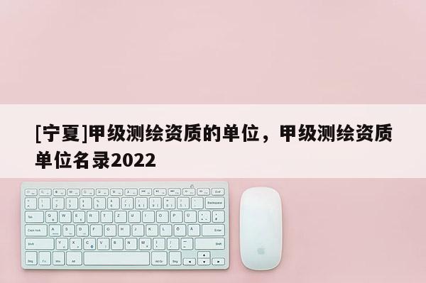 [宁夏]甲级测绘资质的单位，甲级测绘资质单位名录2022