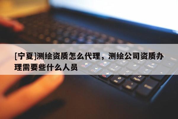 [宁夏]测绘资质怎么代理，测绘公司资质办理需要些什么人员