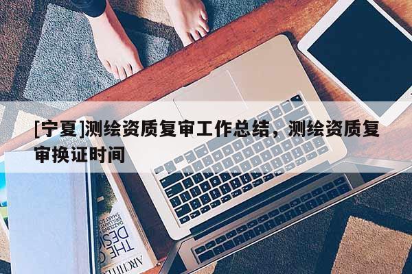 [宁夏]测绘资质复审工作总结，测绘资质复审换证时间