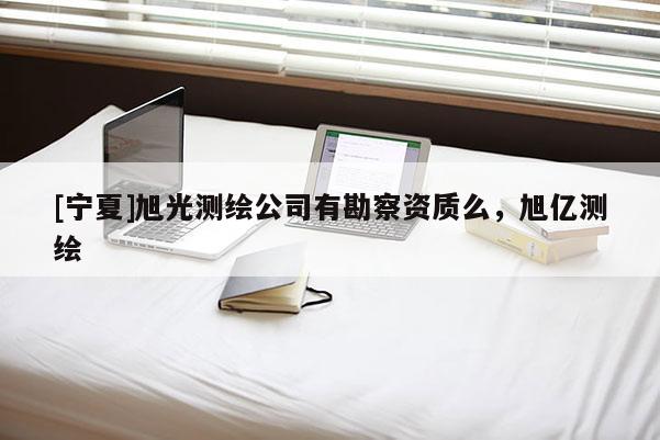 [宁夏]旭光测绘公司有勘察资质么，旭亿测绘