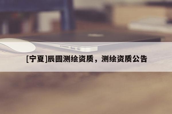 [宁夏]辰圆测绘资质，测绘资质公告