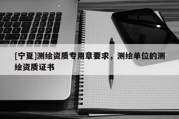 [宁夏]测绘资质专用章要求，测绘单位的测绘资质证书