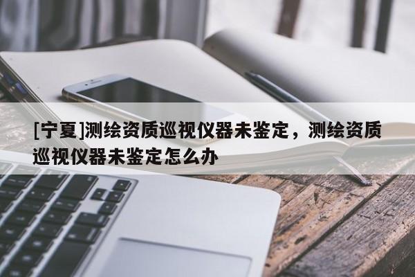 [宁夏]测绘资质巡视仪器未鉴定，测绘资质巡视仪器未鉴定怎么办