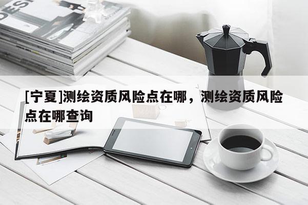 [宁夏]测绘资质风险点在哪，测绘资质风险点在哪查询