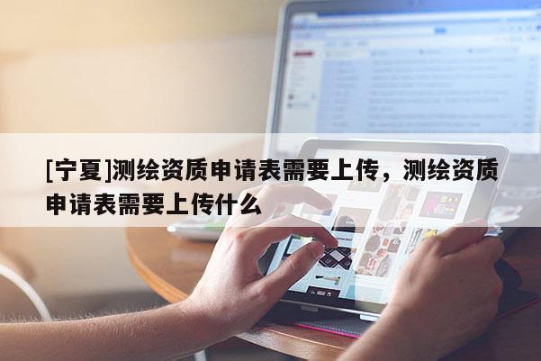 [宁夏]测绘资质申请表需要上传，测绘资质申请表需要上传什么