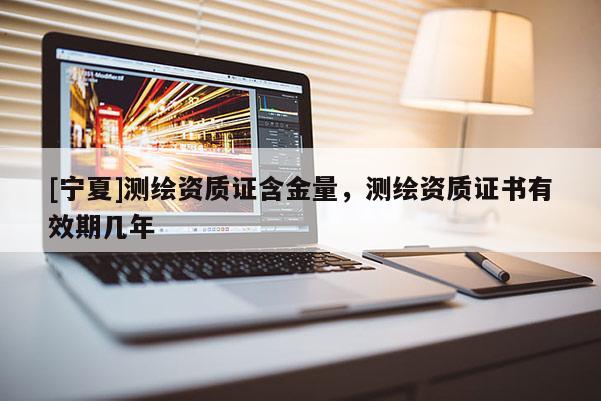 [宁夏]测绘资质证含金量，测绘资质证书有效期几年
