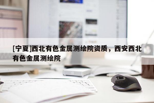 [宁夏]西北有色金属测绘院资质，西安西北有色金属测绘院