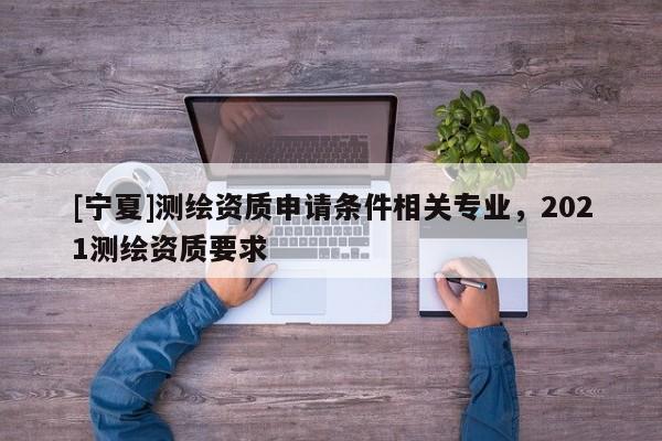 [宁夏]测绘资质申请条件相关专业，2021测绘资质要求
