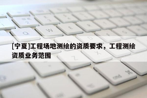 [宁夏]工程场地测绘的资质要求，工程测绘资质业务范围