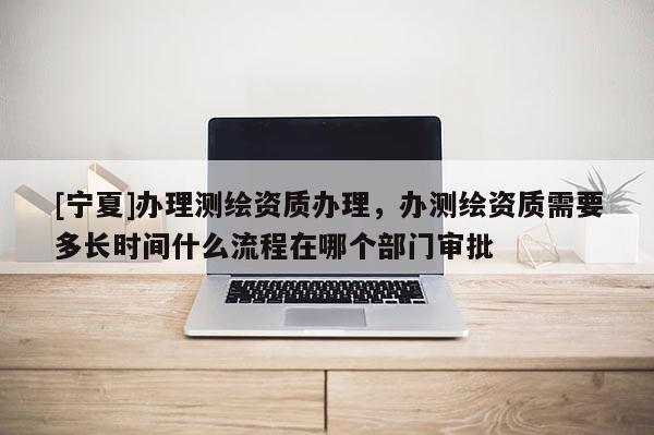 [宁夏]办理测绘资质办理，办测绘资质需要多长时间什么流程在哪个部门审批